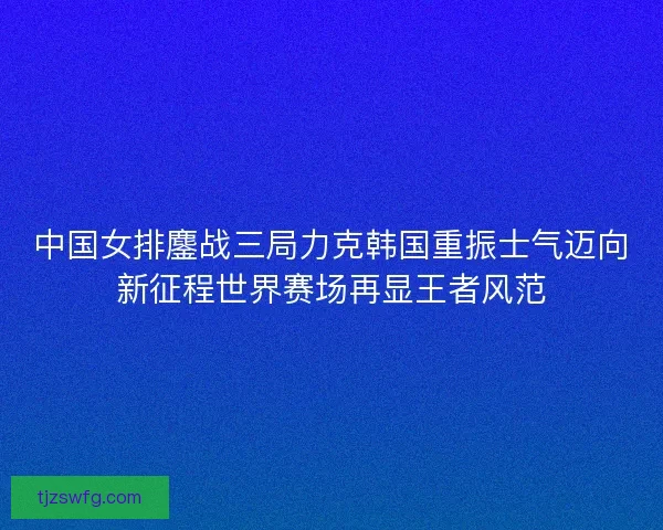中国女排鏖战三局力克韩国重振士气迈向新征程世界赛场再显王者风范