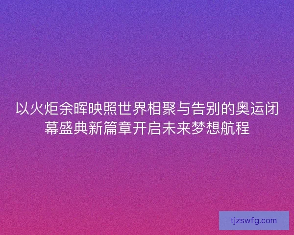 以火炬余晖映照世界相聚与告别的奥运闭幕盛典新篇章开启未来梦想航程